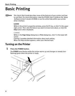 Page 6Basic Printing
2
Basic Printing
This Quick Start Guide describes some of the features of your printer and how 
to use them. For more info rmation, view the iP5000 
User’s Guide on the Setup 
Software & User’s Guide CD-ROM
, or use the online help within your printer 
driver interface:
While in the printer’s properties window, press the  F1 key, or click  ? in the upper 
right corner. Then click the feature you want to know more about, or click the 
Help  button when displayed.
While in the  Page Setup...