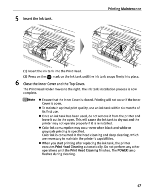 Page 51Printing Maintenance47
5Insert the ink tank.
(1) Insert the ink tank into the Print Head.
(2) Press on the   mark on the ink tank until the ink tank snaps firmly into place.
6Close the Inner Cover and the Top Cover.
The Print Head Holder moves to the right. The ink tank installation process is now 
complete.
zEnsure that the Inner Cover is closed. Printing will not occur if the Inner 
Cover is open.
z To maintain optimal print quality, us e an ink tank within six months of 
its first use.
z Once an ink...