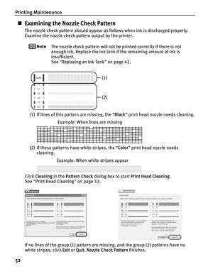 Page 56Printing Maintenance
52
„Examining the Nozzle Check Pattern
The nozzle check pattern should appear as follows when ink is discharged properly.
Examine the nozzle check pattern output by the printer.
The nozzle check pattern will not be printed correctly if there is not 
enough ink. Replace the ink tank  if the remaining amount of ink is 
insufficient.
See  “Replacing an Ink Tank ” on page 42.
(1) If lines of this pattern are missing, the “ Black” print head nozzle needs cleaning.
(2) If these patterns...