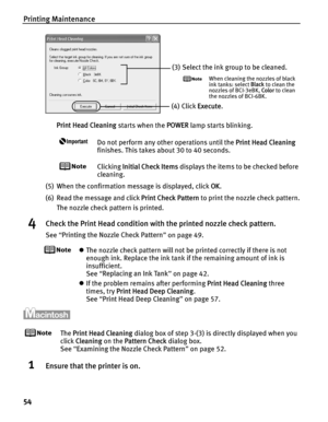 Page 58Printing Maintenance
54
Print Head Cleaning starts when the POWER lamp starts blinking.
Do not perform any other operations until the  Print Head Cleaning 
finishes. This takes about 30 to 40 seconds.
Clicking  Initial Check Items  displays the items to be checked before 
cleaning.
(5) When the confirmation message is displayed, click  OK.
(6) Read the message and click  Print Check Pattern to print the nozzle check pattern.
The nozzle check pattern is printed.
4Check the Print Head condition with the...