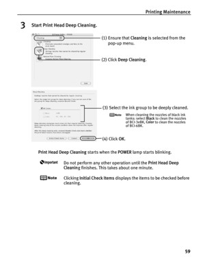 Page 63Printing Maintenance59
3Start Print Head Deep Cleaning.
Print Head Deep Cleaning  starts when the POWER lamp starts blinking. 
Do not perform any other operation until the  Print Head Deep 
Cleanin g finishes. This takes about one minute.
Clicking  Initial Check Items  displays the items to be checked before 
cleaning.
(1) Ensure that  Cleaning is selected from the 
pop-up menu.
(2) Click  Deep Cleaning .
(3) Select the ink group to be deeply cleaned.
When cleaning the nozzles of black ink 
tanks: select...