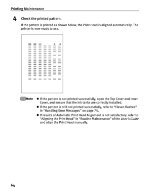 Page 68Printing Maintenance
64
4Check the printed pattern.
If the pattern is printed as shown below, the Print Head is aligned automatically. The 
printer is now ready to use.
zIf the pattern is not printed successfully, open the Top Cover and Inner 
Cover, and ensure that the ink tanks are correctly installed.
z If the pattern is still not printed successfully, refer to “Eleven flashes” 
in “Handling Error Messages ” on page 75.
z If results of Automatic Print Head Alig nment is not satisfactory, refer to...