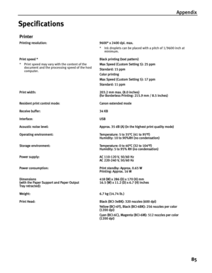 Page 89Appendix85
Specifications
Printer
Printing resolution: 9600* x 2400 dpi. max. * Ink droplets can be placed with a pitch of 1/9600 inch at minimum.
Print speed *
* Print speed may vary with the content of the  document and the processing speed of the host 
computer. Black printing (text pattern)
Max Speed (Custom Setting 5): 25 ppm
Standard: 15 ppm
Color printing
Max Speed (Custom Setting 5): 17 ppm
Standard: 11 ppm
Print width: 203.2 mm max. (8.0 inches) (for Borderless Printing: 215.9 mm / 8.5 inches)...