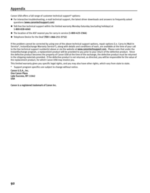 Page 96Appendix
92
Canon USA offers a full range of customer technical support* options:
zFor interactive troubleshooting, e-mail technical support, the latest driver downloads and answers to frequently asked 
questions ( www.canontechsupport.com
)
z Toll-free live technical support within the limited warranty Monday-Saturday (excluding holidays) at 
1-800-828-4040
z The location of the ASF nearest you for carry-in service ( 1-800-423-2366)
z Te le p h o n e  D e vi ce  f o r  t h e  De a f  ( TDD...