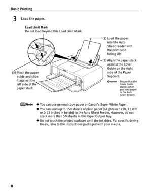 Page 12Basic Printing
8
3Load the paper.
zYou can use general copy paper or Canon’s Super White Paper. 
z You can load up to 150 sheets of plain paper (64 gsm or 17 lb, 13 mm 
or 0.52 inches in height) in the  Auto Sheet Feeder. However, do not 
stack more than 50 sheets in the Paper Output Tray.
z Do not touch the printed surfaces until the ink dries. For specific drying 
times, refer to the instructions packaged with your media.
(2) Align the paper stack 
against the Cover 
Guide on the right 
side of the...