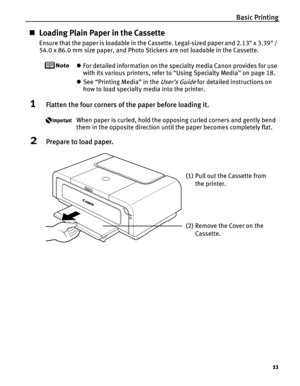 Page 15Basic Printing11
„Loading Plain Paper in the Cassette
Ensure that the paper is loadable in the Cassette. Legal-sized paper and 2.13 x 3.39 / 
54.0 x 86.0 mm size paper, and Photo Stickers are not loadable in the Cassette.
zFor detailed information on the specialty media Canon provides for use 
with its various printers, refer to  “Using Specialty Media ” on page 18.
z See “Printing Media” in the 
User’s Guide for detailed instructions on 
how to load specialty media into the printer.
1Flatten the four...