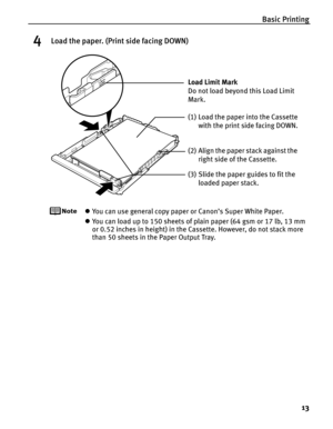 Page 17Basic Printing13
4Load the paper. (Print side facing DOWN)
zYou can use general copy paper or Canon’s Super White Paper. 
z You can load up to 150 sheets of plain paper (64 gsm or 17 lb, 13 mm 
or 0.52 inches in height) in the Cassette. However, do not stack more 
than 50 sheets in the Paper Output Tray.
(2) Align the paper stack against the 
right side of the Cassette.
(3) Slide the paper guides to fit the  loaded paper stack.
Load Limit Mark 
Do not load beyond this Load Limit 
Mark.
(1) Load the paper...