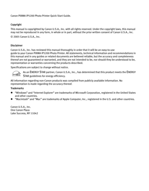 Page 4Canon PIXMA iP5200 Photo Printer Quick Start Guide. 
Copyright
This manual is copyrighted by Canon U.S.A., Inc. with all rights reserved. Under the copyright laws, this manual 
may not be reproduced in any form, in whole or in part , without the prior written consent of Canon U.S.A., Inc.
© 2005 Canon U.S.A., Inc. 
Disclaimer
Canon U.S.A., Inc. has reviewed this manual thorou ghly in order that it will be an easy-to-use 
guide to your Canon PIXMA iP5200 Photo Printer. All stat ements, technical...