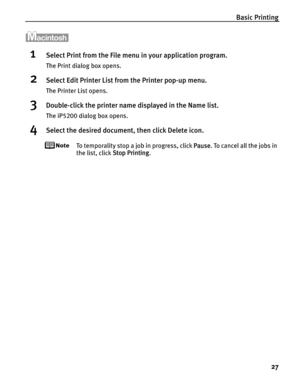 Page 31Basic Printing27
1Select Print from the File menu  in your application program.
The Print dialog box opens.
2Select Edit Printer List from the Printer pop-up menu.
The Printer List opens.
3Double-click the printer name displayed in the Name list.
The iP5200 dialog box opens.
4Select the desired document, then click Delete icon.
To temporality stop a job in progress, click  Pause. To cancel all the jobs in 
the list, click  Stop Printing. 