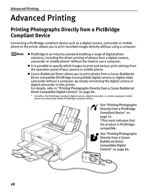 Page 32Advanced Printing
28
Advanced Printing
Printing Photographs Directly from a PictBridge 
Compliant Device
Connecting a PictBridge compliant device such as a digital camera, camcorder or mobile 
phone to the printer allows you to print recorded images directly without using a computer.
z PictBridge is an industry standard enabling a range of digital photo 
solutions, including the direct printing of photos from a digital camera, 
camcorder or mobile phone* without the need to use a computer.
z It is...