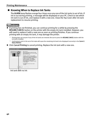 Page 44Printing Maintenance
40
„Knowing When to Replace Ink Tanks
The  ALARM  lamp flashes orange four times once any one of the ink tanks is out of ink. If 
ink is out during printing, a message will be displayed on your PC. Check to see which 
ink tank is out of ink, and replace it with a new one. Close the Top Cover after ink tank 
replacement to resume printing.
z If printing has not finished, you can continue printing for a while by pressing the 
RESUME/CANCEL  button on the printer with the empty ink tank...