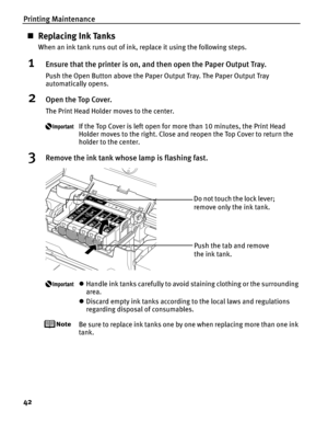 Page 46Printing Maintenance
42
„Replacing Ink Tanks
When an ink tank runs out of ink, replace it using the following steps.
1Ensure that the printer is on, and then open the Paper Output Tray.
Push the Open Button above the Paper Output Tray. The Paper Output Tray 
automatically opens.
2Open the Top Cover.
The Print Head Holder moves to the center.
If the Top Cover is left open for more than 10 minutes, the Print Head 
Holder moves to the right. Close and reopen the Top Cover to return the 
holder to the...