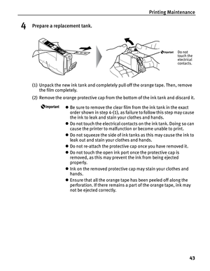 Page 47Printing Maintenance43
4Prepare a replacement tank.
(1) Unpack the new ink tank and completely pull off the orange tape. Then, remove the film completely.
(2) Remove the orange protective cap from  the bottom of the ink tank and discard it.
zBe sure to remove the clear film from the ink tank in the exact 
order shown in step 4-(1), as failure to follow this step may cause 
the ink to leak and stain your clothes and hands.
z Do not touch the electrical contacts on the ink tank. Doing so can 
cause the...