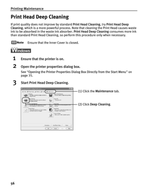 Page 60Printing Maintenance
56
Print Head Deep Cleaning
If print quality does not improve by standard Print Head Cleaning, try Print Head Deep 
Cleaning , which is a more powerful process. Note that cleaning the Print Head causes waste 
ink to be absorbed in the waste ink absorber.  Print Head Deep Cleaning consumes more ink 
than standard Print Head Cleaning, so perform this procedure only when necessary.
Ensure that the Inner Cover is closed.
1Ensure that the printer is on.
2Open the printer properties dialog...