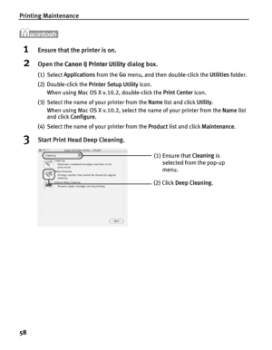 Page 62Printing Maintenance
58
1Ensure that the printer is on.
2Open the Canon IJ Printer Utility  dialog box.
(1) Select Applications  from the Go menu, and then double-click the  Utilities folder.
(2) Double-click the  Printer Setup Utility icon.
When using Mac OS X v.10.2, double-click the  Print Center icon.
(3) Select the name of your printer from the  Name list and click  Utility. 
When using Mac OS X v.10.2, select the name of your printer from the  Name list 
and click  Configure .
(4) Select the name...