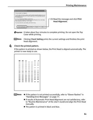 Page 65Printing Maintenance61
It takes about four minutes to complete printing. Do not open the Top 
Cover while printing.
Clicking Check Setting  prints the current settings and finishes the print 
head alignment.
4Check the printed pattern.
If the pattern is printed as shown below, the Print Head is aligned automatically. The 
printer is now ready to use.
z If the pattern is not printed successfully, refer to “Eleven flashes” in 
“Handling Error Messages ” on page 77.
z If results of Automatic Print Head...