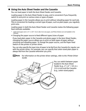 Page 9Basic Printing5
„Using the Auto Sheet Feeder and the Cassette
You can load paper in both the Auto Sheet Feeder and Cassette.
Loading paper in the Auto Sheet Feeder is easy, and is convenient if you frequently 
switch to and print on various sizes or types of paper.
Loading paper in the Cassette allows you to print without reloading paper for each job. 
This is convenient for loading a certain type of paper, such as plain paper, you regularly 
print onto.
Loading paper in both the Auto Sheet Feeder and...