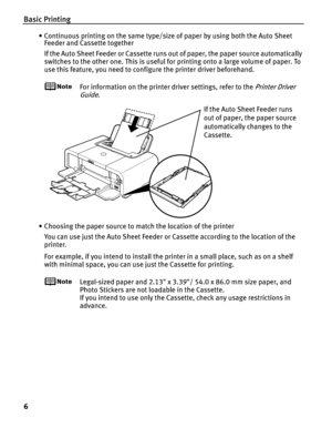 Page 10Basic Printing
6
• Continuous printing on the same type/size of paper by using both the Auto Sheet Feeder and Cassette together
If the Auto Sheet Feeder or Cassette runs out of paper, the paper source automatically 
switches to the other one. This is useful for printing onto a large volume of paper. To 
use this feature, you need to conf igure the printer driver beforehand.
For information on the printer driver settings, refer to the Printer Driver 
Guide
.
• Choosing the paper source to match the...