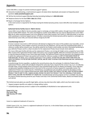 Page 98Appendix
94
Canon USA offers a range of customer technical support* options: 
zInteractive troubleshooting, e-mail technical support, the latest driver downloads and answers to frequently asked 
questions ( www.canontechsupport.com
) 
z Toll-free live technical support Monday-Saturday (excluding holidays) at  1-800-828-4040 
z Te le p h o n e  D e vi ce  f o r  t h e  De a f  ( TDD-1-866-251-3752) 
z Repair or Exchange Service Options: 
In the event service is required for the  Product during the limited...