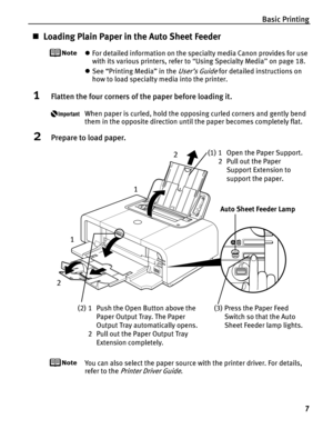 Page 11Basic Printing7
„Loading Plain Paper in the Auto Sheet Feeder
zFor detailed information on the specialty media Canon provides for use 
with its various printers, refer to  “Using Specialty Media ” on page 18.
z See “Printing Media” in the 
User’s Guide for detailed instructions on 
how to load specialty media into the printer.
1Flatten the four corners of th e paper before loading it.
When paper is curled, hold the opposing curled corners and gently bend 
them in the opposite direction until the paper...