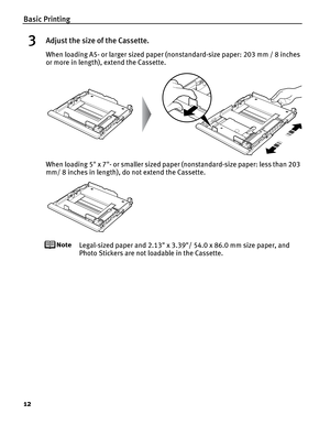 Page 16Basic Printing
12
3Adjust the size of the Cassette.
When loading A5- or larger sized paper (nonstandard-size paper: 203 mm / 8 inches 
or more in length), extend the Cassette.
When loading 5 x 7- or smaller sized paper (nonstandard-size paper: less than 203 
mm/ 8 inches in length), do not extend the Cassette.
Legal-sized paper and 2.13 x 3.39/ 54.0 x 86.0 mm size paper, and 
Photo Stickers are not loadable in the Cassette. 