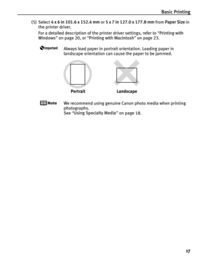 Page 21Basic Printing17
(5) Select 4 x 6 in 101.6 x 152.4 mm  or 5 x 7 in 127.0 x 177.8 mm  from Paper Size  in 
the printer driver.
For a detailed description of the printer driver settings, refer to  “Printing with 
Windows ” on page 20, or  “Printing with Macintosh ” on page 23.
Always load paper in portrait orientation. Loading paper in 
landscape orientation can cause the paper to be jammed.
We recommend using genuine Canon photo media when printing 
photographs.
See  “Using Specialty Media ” on page 18....