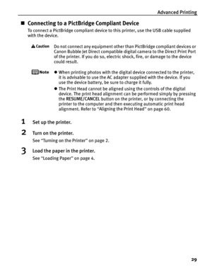 Page 33Advanced Printing29
„Connecting to a PictBridge Compliant Device
To connect a PictBridge compliant device to this printer, use the USB cable supplied 
with the device.
Do not connect any equipment other than PictBridge compliant devices or 
Canon Bubble Jet Direct compatible digital camera to the Direct Print Port 
of the printer. If you do so, electric shock, fire, or damage to the device 
could result.
zWhen printing photos with the digital device connected to the printer, 
it is advisable to use the...