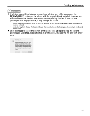 Page 45Printing Maintenance41
zIf printing has not finished, you can contin ue printing for a while by pressing the 
RESUME/CANCEL  button on the printer with the empt y ink tank installed. However, you 
will need to replace it with a new one as soon as printing finishes. If you continue 
printing with an empty ink tank, it may damage the printer.
* Printing does not resume if any of the ink tanks are removed. Be sure to press the  RESUME/CANCEL button with the 
ink tanks installed.
* Continuing to print in the...