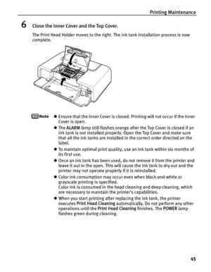 Page 49Printing Maintenance45
6Close the Inner Cover and the Top Cover.
The Print Head Holder moves to the right. The ink tank installation process is now 
complete.
zEnsure that the Inner Cover is closed. Printing will not occur if the Inner 
Cover is open.
z The  ALARM  lamp still flashes orange after the Top Cover is closed if an 
ink tank is not installed properly. Open the Top Cover and make sure 
that all the ink tanks are installed in the correct order directed on the 
label.
z To maintain optimal print...