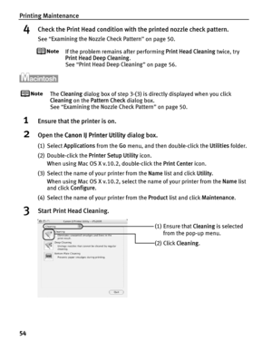 Page 58Printing Maintenance
54
4Check the Print Head condition with the printed nozzle check pattern.
See “Examining the Nozzle Check Pattern ” on page 50.
If the problem remains after performing  Print Head Cleaning twice, try 
Print Head Deep Cleaning .
See  “Print Head Deep Cleaning ” on page 56.
The  Cleaning  dialog box of step 3-(3) is directly displayed when you click 
Cleaning  on the Pattern Check  dialog box.
See  “Examining the Nozzle Check Pattern ” on page 50.
1Ensure that the printer is on.
2Open...