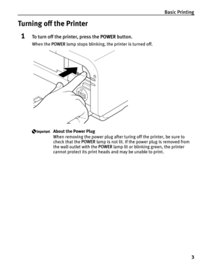 Page 7Basic Printing3
Turning off the Printer
1To turn off the printer, press the  POWER button.
When the  POWER lamp stops blinking, the printer is turned off.
About the Power Plug
When removing the power plug after turing off the printer, be sure to 
check that the  POWER lamp is not lit. If the power plug is removed from 
the wall outlet with the  POWER lamp lit or blinking green, the printer 
cannot protect its print heads and may be unable to print. 