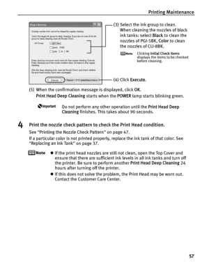 Page 61Printing Maintenance57
(5) When the confirmation message is displayed, click  OK. 
Print Head Deep Cleaning  starts when the POWER lamp starts blinking green. 
Do not perform any other operation until the  Print Head Deep 
Cleaning  finishes. This takes about 90 seconds.
4Print the nozzle check pattern to check the Print Head condition.
See “Printing the Nozzle Check Pattern ” on page 47.
If a particular color is not printed properly, replace the ink tank of that color. See 
“ Replacing an Ink Tank ” on...