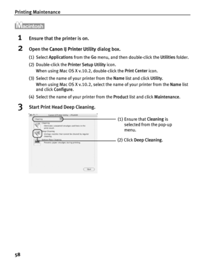 Page 62Printing Maintenance
58
1Ensure that the printer is on.
2Open the Canon IJ Printer Utility  dialog box.
(1) Select Applications  from the Go menu, and then double-click the  Utilities folder.
(2) Double-click the  Printer Setup Utility icon.
When using Mac OS X v.10.2, double-click the  Print Center icon.
(3) Select the name of your printer from the  Name list and click  Utility. 
When using Mac OS X v.10.2, select the name of your printer from the  Name list 
and click  Configure .
(4) Select the name...