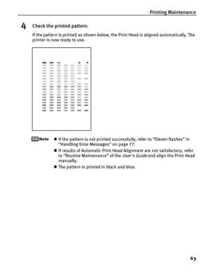 Page 67Printing Maintenance63
4Check the printed pattern.
If the pattern is printed as shown below, the Print Head is aligned automatically. The 
printer is now ready to use.
zIf the pattern is not printed successfully, refer to “Eleven flashes” in 
“Handling Error Messages ” on page 77.
z If results of Automatic Print Head Alignment are not satisfactory, refer 
to “Routine Maintenance” of the 
User’s Guide and align the Print Head 
manually.
z The pattern is printed in black and blue. 