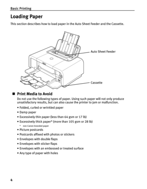 Page 8Basic Printing
4
Loading Paper
This section describes how to load paper in the Auto Sheet Feeder and the Cassette.
„Print Media to Avoid
Do not use the following types of paper. Using such paper will not only produce 
unsatisfactory results, but can also cause the printer to jam or malfunction.
• Folded, curled or wrinkled paper
• Damp paper
• Excessively thin paper (less than 64 gsm or 17 lb)
• Excessively thick paper* (more than 105 gsm or 28 lb)
* non-Canon branded paper
•Picture postcards
• Postcards...