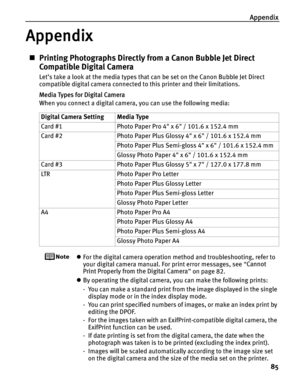 Page 89Appendix85
Appendix
„Printing Photographs Directly from a Canon Bubble Jet Direct 
Compatible Digital Camera
Let’s take a look at the media types that can be set on the Canon Bubble Jet Direct 
compatible digital camera connected to this printer and their limitations.
Media Types for Digital Camera
When you connect a digital camera, you can use the following media:
zFor the digital camera operation method and troubleshooting, refer to 
your digital camera manual. For print error messages, see  “Cannot...