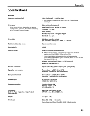 Page 91Appendix87
Specifications
Printer
Maximum resolution (dpi): 9600 (horizontal)* x 2400 (vertical) * Ink droplets can be placed with a pitch of 1/9600 inch at minimum.
Print speed *
* Print speed will vary depending on system  configuration, software, document complexity, 
print mode and page coverage. Black printing (text pattern)
Max Speed (Custom Setting 5): 30 ppm
Standard: 15.0 ppm
Color printing 
Max Speed (Custom Setting 5): 24 ppm
Standard: 11.7 ppm
Print width: 203.2 mm max. (8.0 inches) (for...