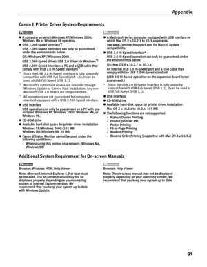 Page 95Appendix91
Canon IJ Printer Driver System Requirements
zA computer on which Windows XP, Windows 2000, 
Windows Me or Windows 98 operates.
z USB 2.0 Hi-Speed interface
*1
USB 2.0 Hi-Speed operation can only be guaranteed 
under the environments below.
OS: Windows XP / Windows 2000
USB 2.0 Hi-Speed driver: USB 2.0 driver for Windows
*2
USB 2.0 Hi-Speed interface: a PC and a USB cable that 
comply with USB 2.0 Hi-Speed standard*3
*1
Since the USB 2.0 Hi-Speed interface is fully upwardly 
compatible with USB...