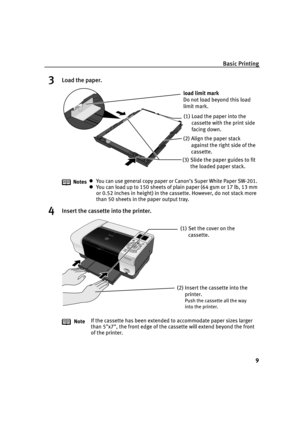 Page 11Basic Printing
9
3Load the paper.
4Insert the cassette into the printer.
NotesYou can use general copy paper or Canon’s Super White Paper SW-201.
You can load up to 150 sheets of plain paper (64 gsm or 17 lb, 13 mm 
or 0.52 inches in height) in the cassette. However, do not stack more 
than 50 sheets in the paper output tray.
NoteIf the cassette has been extended to accommodate paper sizes larger 
than 5x7, the front edge of the cassette will extend beyond the front 
of the printer.
(2) Align the paper...