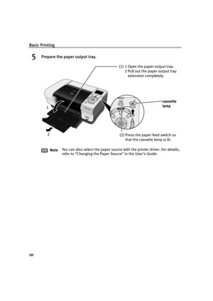 Page 12Basic Printing
10
5Prepare the paper output tray.
NoteYou can also select the paper source with the printer driver. For details, 
refer to “Changing the Paper Source” in the 
User’s Guide.
(1) 1 Open the paper output tray.
2 Pull out the paper output tray 
extension completely.
cassette 
lamp
(2) Press the paper feed switch so 
that the cassette lamp is lit.
1
2
US_iP6000D_QSG.book  Page 10  Thursday, June 10, 2004  2:44 PM 