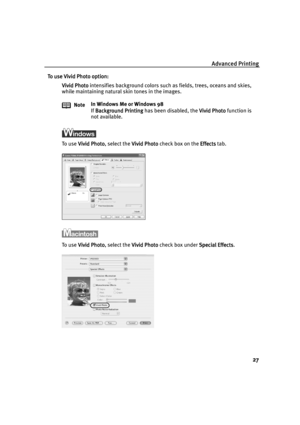 Page 29Advanced Printing
27
To use Vivid Photo option:
To use Vivid Photo option:To use Vivid Photo option: To use Vivid Photo option:
Vivid Photo
Vivid PhotoVivid Photo Vivid Photo intensifies background colors such as fields, trees, oceans and skies, 
while maintaining natural skin tones in the images.
To use Vivid Photo
Vivid PhotoVivid Photo Vivid Photo, select the Vivid Photo
Vivid PhotoVivid Photo Vivid Photo check box on the Effects
EffectsEffects Effects tab.
To use Vivid Photo
Vivid PhotoVivid Photo...