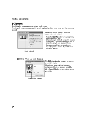 Page 40Printing Maintenance
38
The following message appears when ink is empty. 
Printing will resume as soon as ink tank is replaced and the inner cover and the cover are 
closed.
Note
When Low Ink is Detected
The BJ Status Monitor
BJ Status MonitorBJ Status Monitor BJ Status Monitor appears as soon as 
a print job starts.
[!] Indicates a low ink level. Obtain a 
replacement tank as soon as possible.
Click Cancel Printing
Cancel PrintingCancel Printing Cancel Printing to cancel the current 
print job.
The ink...