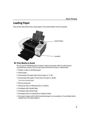 Page 5Basic Printing
3
Loading Paper
This section describes how to load paper in the sheet feeder and the cassette.
Print Media to Avoid
Do not use the following types of paper. Using such paper will not only produce 
unsatisfactory results, but can also cause the printer to jam or malfunction.
 Folded, curled or wrinkled paper
 Damp paper
 Excessively thin paper (less than 64 gsm or 17 lb)
 Excessively thick paper* (more than 105 gsm or 28 lb)
*non-Canon branded paper
Picture postcards
 Postcards with...