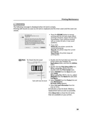 Page 41Printing Maintenance
39
The following message is displayed when ink tank is empty. 
Printing will resume as soon as ink tank is replaced and the inner cover and the cover are 
closed.
Note
To Check the Ink Level
1. Double-click the hard disk icon where the 
printer driver was installed, the 
Applications
ApplicationsApplications Applications folder, and then the Utilities
UtilitiesUtilities Utilities 
folder.
2. Double-click the Print Setup Utility
Print Setup UtilityPrint Setup Utility Print Setup...