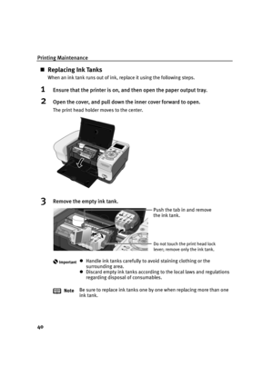 Page 42Printing Maintenance
40
Replacing Ink Tanks
When an ink tank runs out of ink, replace it using the following steps.
1Ensure that the printer is on, and then open the paper output tray.
2Open the cover, and pull down the inner cover forward to open.
The print head holder moves to the center.
3Remove the empty ink tank.
ImportantHandle ink tanks carefully to avoid staining clothing or the 
surrounding area.
Discard empty ink tanks according to the local laws and regulations 
regarding disposal of...