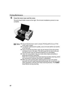Page 44Printing Maintenance
42
6Close the inner cover and the cover.
The print head holder moves to the right. The ink tank installation process is now 
complete.
Notes
Ensure that the inner cover is closed. Printing will not occur if the 
inner cover is open.
To maintain optimal print quality, use an ink tank within six months 
of its first use.
Once an ink tank has been used, do not remove it from the printer 
and leave it out in the open. This will cause the ink tank to dry out 
and the printer may not...