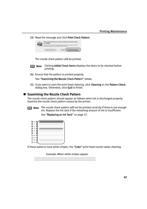 Page 49Printing Maintenance
47
(3)Read the message and click Print Check Pattern
Print Check PatternPrint Check Pattern Print Check Pattern.
The nozzle check pattern will be printed.
(4)Ensure that the pattern is printed properly.
See “Examining the Nozzle Check Pattern
Examining the Nozzle Check PatternExamining the Nozzle Check Pattern Examining the Nozzle Check Pattern” below.
(5)If you want to start the print head cleaning, click Cleaning
CleaningCleaning Cleaning on the Pattern Check
Pattern CheckPattern...