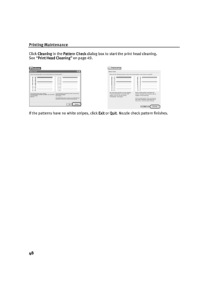 Page 50Printing Maintenance
48
Click Cleaning
CleaningCleaning Cleaning in the Pattern Check
Pattern CheckPattern Check Pattern Check dialog box to start the print head cleaning.
See “Print Head Cleaning
Print Head CleaningPrint Head Cleaning Print Head Cleaning” on page 49.
If the patterns have no white stripes, click Exit
ExitExit Exit or Quit
QuitQuit Quit. Nozzle check pattern finishes.
US_iP6000D_QSG.book  Page 48  Thursday, June 10, 2004  2:44 PM 