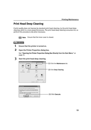 Page 55Printing Maintenance
53
Print Head Deep Cleaning
If print quality does not improve by standard print head cleaning, try 
    the print head deep 
cleaning, which is a more powerful process. The print head deep cleaning consumes ink, so 
perform this procedure only when necessary.
1Ensure that the printer is turned on.
2Open the Printer Properties dialog box.
See “Opening the Printer Properties Dialog Box Directly from the Start Menu
Opening the Printer Properties Dialog Box Directly from the Start...