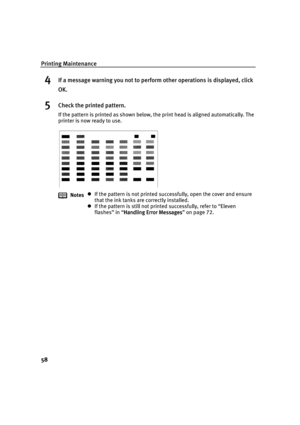 Page 60Printing Maintenance
58
4If a message warning you not to perform other operations is displayed, click 
OK.
5Check the printed pattern.
If the pattern is printed as shown below, the print head is aligned automatically. The 
printer is now ready to use.
Notes
If the pattern is not printed successfully, open the cover and ensure 
that the ink tanks are correctly installed.
If the pattern is still not printed successfully, refer to “Eleven 
flashes” in “Handling Error Messages
Handling Error...